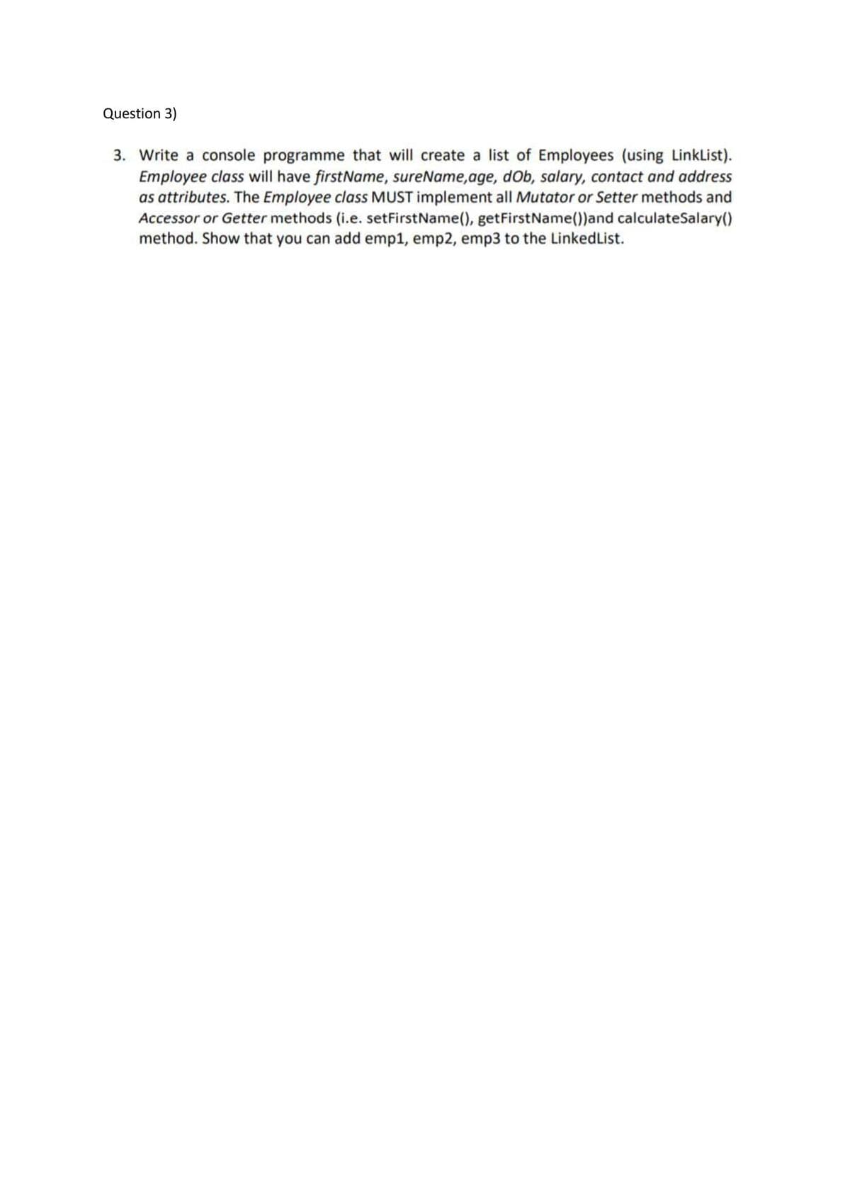 Question 3)
3. Write a console programme that will create a list of Employees (using LinkList).
Employee class will have firstName, sureName,age, dOb, salary, contact and address
as attributes. The Employee class MUST implement all Mutator or Setter methods and
Accessor or Getter methods (i.e. setFirstName(), getFirstName())and calculateSalary()
method. Show that you can add emp1, emp2, emp3 to the LinkedList.
