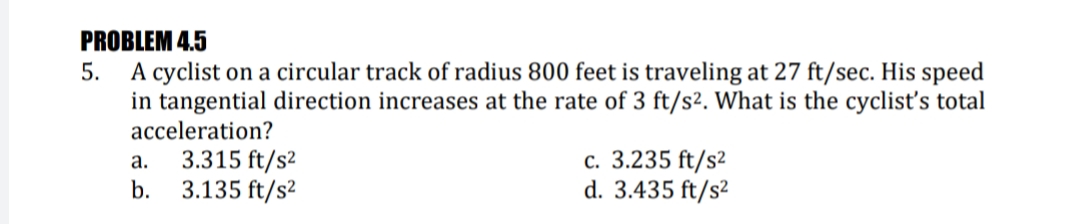 PROBLEM 4.5
A cyclist on a circular track of radius 800 feet is traveling at 27 ft/sec. His speed
in tangential direction increases at the rate of 3 ft/s2. What is the cyclist's total
5.
acceleration?
3.315 ft/s²
3.135 ft/s²
с. 3.235 ft/$2
d. 3.435 ft/s²
a.
b.
