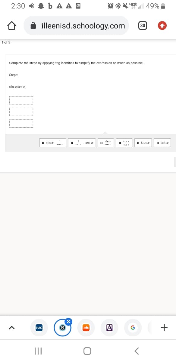 2:30 ) & b A A O
D ** 4G 49%
illeenisd.schoology.com
30
1 of 5
Complete the steps by applying trig identities to simplify the expression as much as possible
Šteps:
sin a sec a
: sin a
: sec a
: tanr
: cot a
cus
Sin z
HAC
G
+
II
