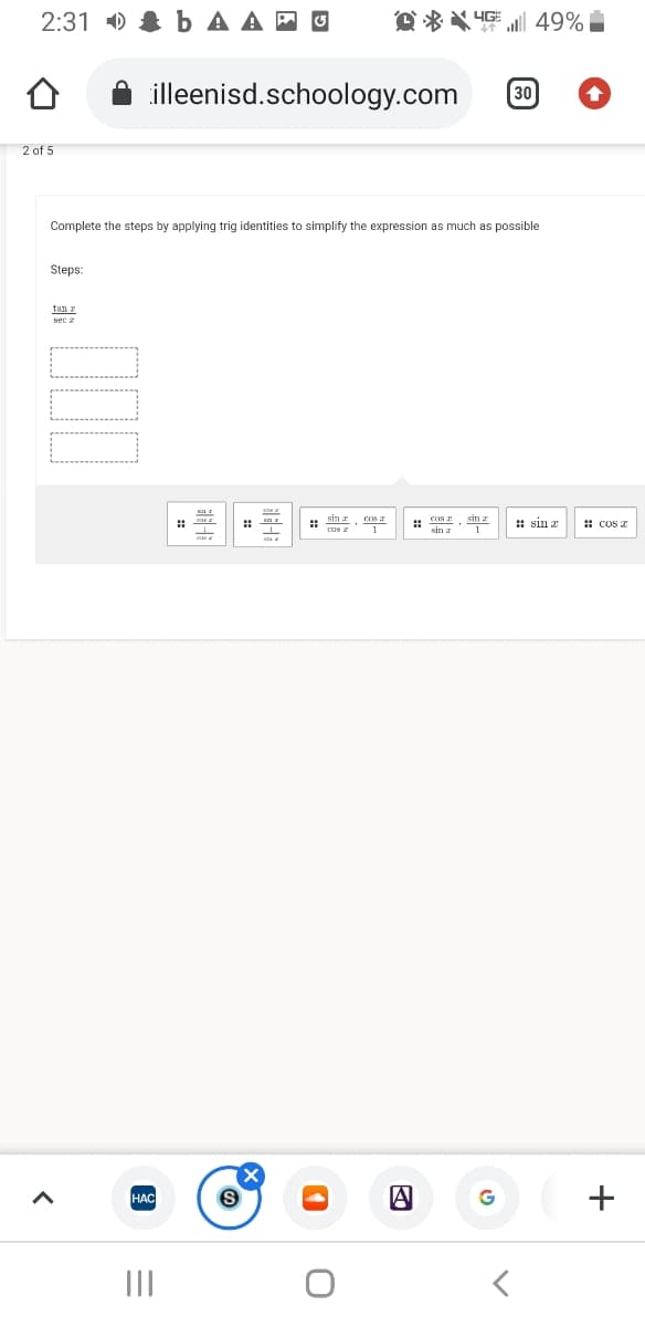 2:31 ) & b A A E O
O *X 4GE 49%
illeenisd.schoology.com
30
2 of 5
Complete the steps by applying trig identities to simplify the expression as much as possible
Steps:
tan z
sin z
: sin z
: cos z
sin r
HAC
G
+
II
