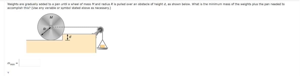 Weights are gradually added to a pan until a wheel of mass M and radius R is pulled over an obstacle of height d, as shown below. What is the minimum mass of the weights plus the pan needed to
accomplish this? (Use any variable or symbol stated above as necessary.)
M
mmin