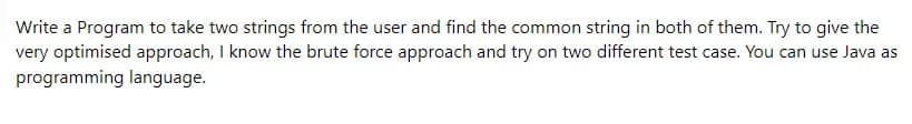 Write a Program to take two strings from the user and find the common string in both of them. Try to give the
very optimised approach, I know the brute force approach and try on two different test case. You can use Java as
programming language.