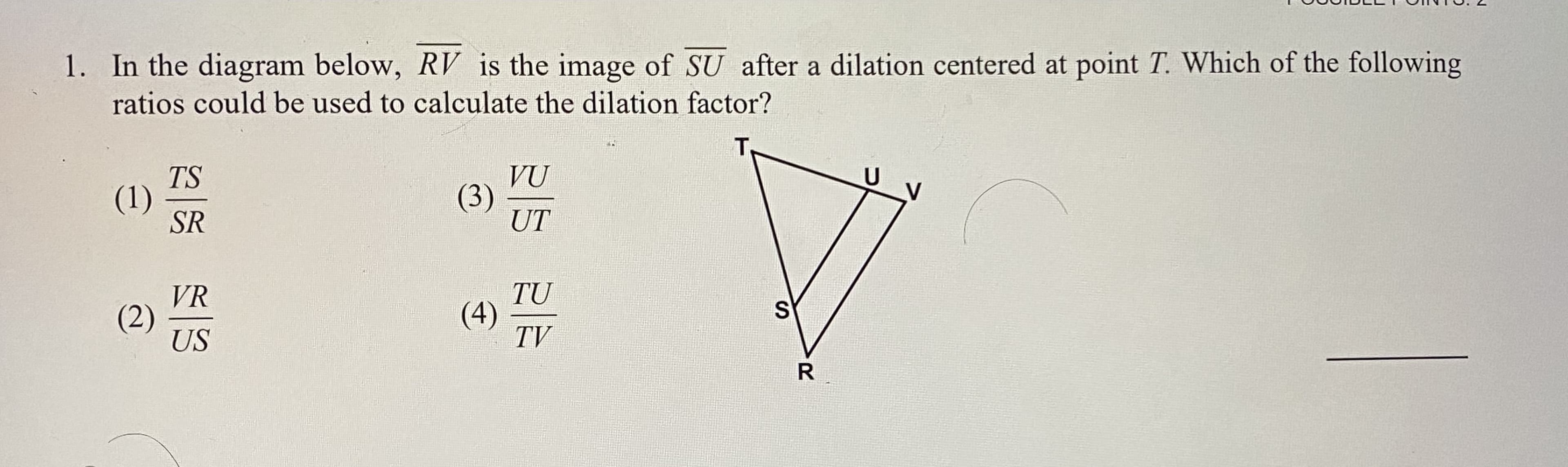 1. In the diagram below, RV is the image of SU after a dilation centered at point T. Which of the following
ratios could be used to calculate the dilation factor?
TS
(1)
SR
VŨ
(3)
UT
VR
(2)
US
TU
(4)
TV
