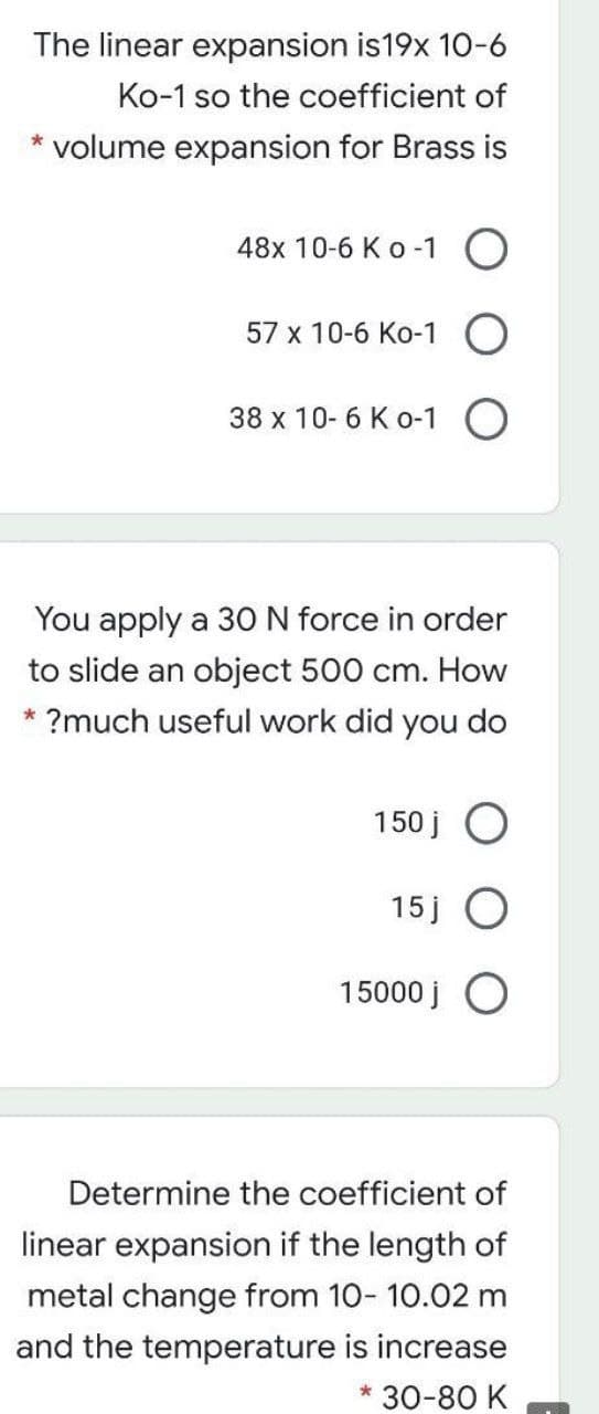 The linear expansion is19x 10-6
Ko-1 so the coefficient of
* volume expansion for Brass is
48x 10-6 K o -1 O
57 x 10-6 Ko-1
38 x 10- 6 Ko-1 O
You apply a 3O N force in order
to slide an object 500 cm. How
* ?much useful work did you do
150 j
15 j
15000 j O
Determine the coefficient of
linear expansion if the length of
metal change from 10- 10.02 m
and the temperature is increase
* 30-80 K
