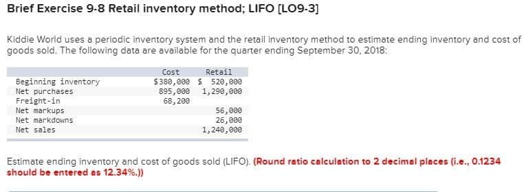 Brief Exercise 9-8 Retail inventory method; LIFO [LO9-3]
Kiddie World uses a periodic inventory system and the retail inventory method to estimate ending inventory and cost of
goods sold. The following data are available for the quarter ending September 30, 2018:
Beginning inventory
Net purchases
Freight-in
Net markups
Net markdowns
Net sales
Cost
$380,000
895,000
68,200
Retail
$ 520,000
1,290,000
56,000
26,000
1,240,000
Estimate ending inventory and cost of goods sold (LIFO). (Round ratio calculation to 2 decimal places (i.e., 0.1234
should be entered as 12.34%.))