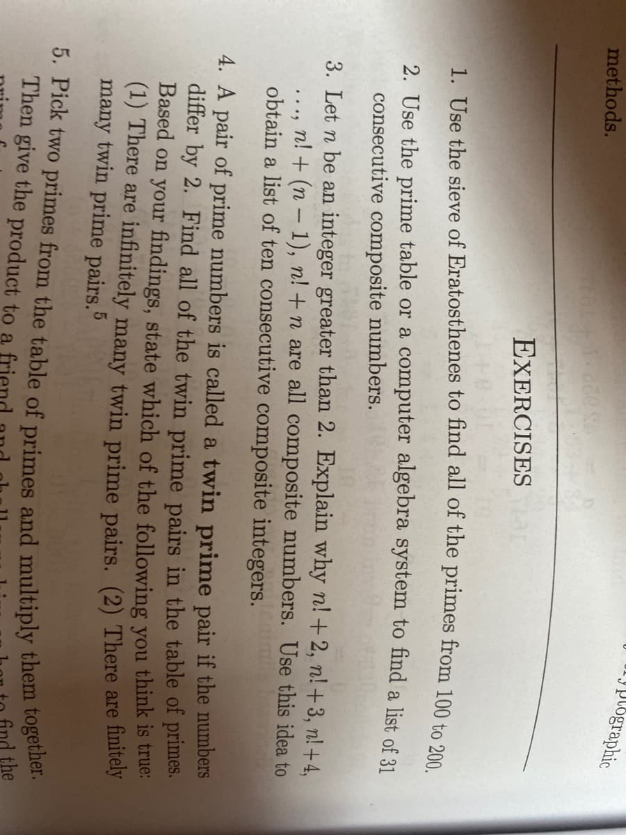 y plographic
methods.
EXERCISESa
1. Use the sieve of Eratosthenes to find all of the primes from 100 to 200
2. Use the prime table or a computer algebra system to find a list of 31
consecutive composite numbers.
3. Let n be an integer greater than 2. Explain why n! +2, n! +3, n! +4,
n! + (n – 1), n! +n are all composite numbers. Use this idea to
obtain a list of ten consecutive composite integers.
4. A pair of prime numbers is called a twin prime pair if the numbers
differ by 2. Find all of the twin prime pairs in the table of primes.
Based on your findings, state which of the following you think is true:
(1) There are infinitely many twin prime pairs. (2) There are finitely
many twin prime pairs.5
Then give the product to a
find the
