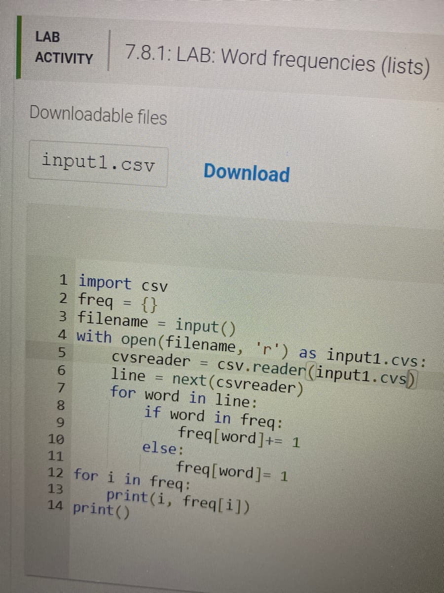 LAB
7.8.1: LAB: Word frequencies (lists)
АCTIVITY
Downloadable files
input1.csv
Download
1 import csv
2 freq = {}
3 filename
4 with open(filename, 'r') as input1.cvs:
input()
csv.reader(input1.cvs)
next (csvreader)
cvsreader
line
for word in line:
if word in freq:
freq[word]+= 1
else:
%3D
7.
8.
9.
10
11
freq[word]= 1
12 for i in freq:
print(i, freq[i])
13
14 print()
