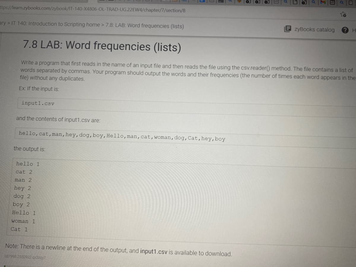 ttps://learn.zybooks.com/zybook/IT-140-X4806-OL-TRAD-UG.22EW4/chapter/7/section/8
ary > IT 140: Introduction to Scripting home > 7.8: LAB: Word frequencies (lists)
zyBooks catalog
H
7.8 LAB: Word frequencies (lists)
Write a program that first reads in the name of an input file and then reads the file using the csv.reader() method. The file contains a list of
words separated by commas. Your program should output the words and their frequencies (the number of times each word appears in the
file) without any duplicates.
Ex: If the input is:
input1.csv
and the contents of input1.csv are:
hello,cat,man,hey,dog,boy,Hello, man,cat,woman,dog,Cat,hey,boy
the output is:
hello 1
cat 2
man 2
hey 2
dog 2
boy 2
Hello 1
woman 1
Cat 1
Note: There is a newline at the end of the output, and input1.csv is available to download.
387998 2550922 ax3zay7
