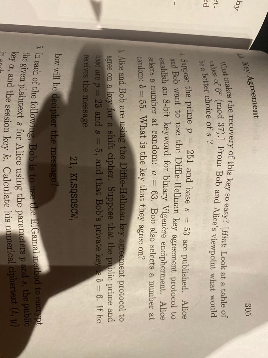 305
Key Agreement
hy
a
et-
ed
he a better choice of s ?
Suppose the prime p = 251 and base s=
53 are published. Alice
d Bob want to use the Diffie-Hellman key agreement protocol to
establish an 8-bit keyword for binary Vigenère encipherment. Alice
= 63. Bob also selects a number at
selects a number at random: a =
random: b = 55. What is the key that they agree on?
5. Alice and Bob are using the Diffie-Hellman key agreement protocol to
agree on a key for a shift cipher. Suppose that the public prime and
23 and s = 5, and that Bob's private key is b = 6. If he
base are p =
receives the message
21, KLSQSOSCW,
how will he decipher the message?
a,
