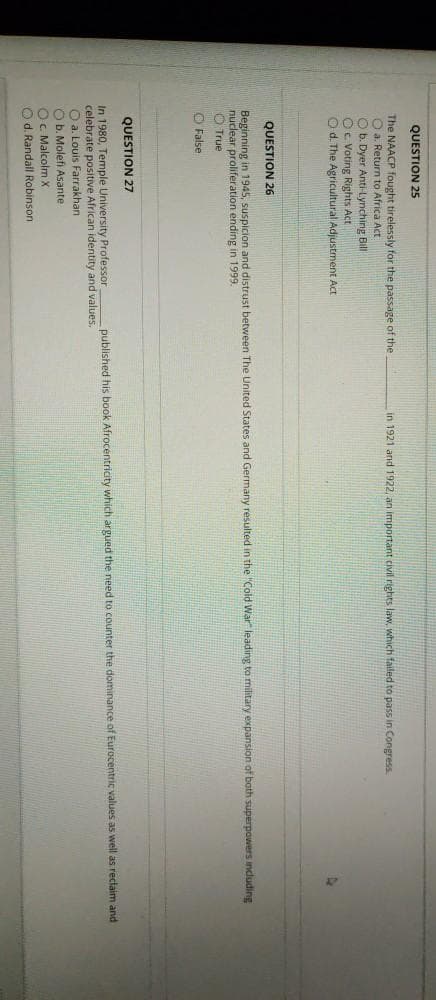 QUESTION 25
The NAACP fought tirelessly for the passage of the
O a. Return to Africa Act
O b. Dyer Anti-Lynching Bill
Oc Voting Rights Act
O d. The Agricultural Adjustment Act
in 1921 and 1922, an important civil rights law, which failed to pass in Congress
QUESTION 26
Beginning in 1945, suspicion and distrust between The United States and Germany resulted in the "Cold War leading to military expansion of both superpowers including
nuclear proliferation ending in 1999.
O True
O False
QUESTION 27
counter the dominance of Eurocentric values as well as reclaim and
In 1980, Temple University Professor
celebrate positive African identity and values.
O a. Louis Farrakhan
O b. Molefi Asante
Oc Malcolm X
O d. Randall Robinson
published his book Afrocentricity which argued the need
