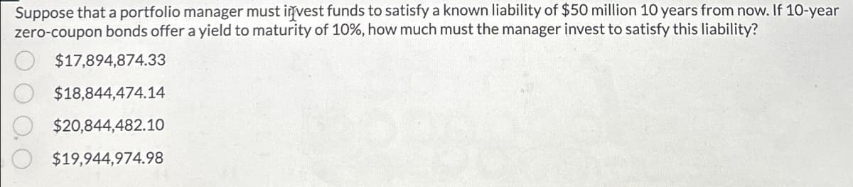 Suppose that a portfolio manager must invest funds to satisfy a known liability of $50 million 10 years from now. If 10-year
zero-coupon bonds offer a yield to maturity of 10%, how much must the manager invest to satisfy this liability?
00
$17,894,874.33
$18,844,474.14
$20,844,482.10
$19,944,974.98