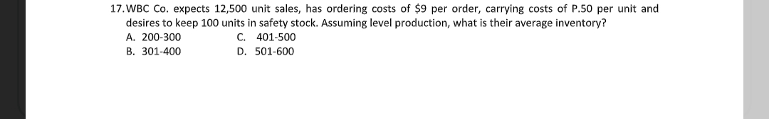 17. WBC Co. expects 12,500 unit sales, has ordering costs of $9 per order, carrying costs of P.50 per unit and
desires to keep 100 units in safety stock. Assuming level production, what is their average inventory?
A. 200-300
C. 401-500
B. 301-400
D. 501-600
