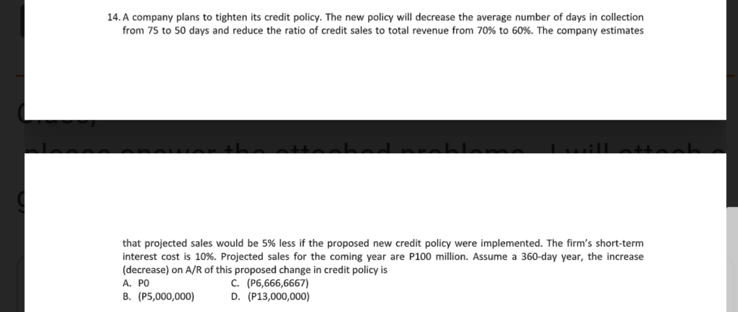 14. A company plans to tighten its credit policy. The new policy will decrease the average number of days in collection
from 75 to 50 days and reduce the ratio of credit sales to total revenue from 70% to 60%. The company estimates
that projected sales would be 5% less if the proposed new credit policy were implemented. The firm's short-term
interest cost is 10%. Projected sales for the coming year are P100 million. Assume a 360-day year, the increase
(decrease) on A/R of this proposed change in credit policy is
A. PO
B. (P5,000,000)
c. (P6,666,6667)
D. (P13,000,000)
