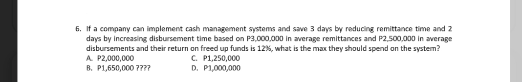 6. If a company can implement cash management systems and save 3 days by reducing remittance time and 2
days by increasing disbursement time based on P3,000,000 in average remittances and P2,500,000 in average
disbursements and their return on freed up funds is 12%, what is the max they should spend on the system?
A. P2,000,000
B. P1,650,000 ????
C. P1,250,000
D. P1,000,000
