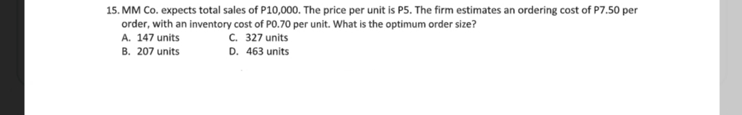 15. MM Co. expects total sales of P10,000. The price per unit is P5. The firm estimates an ordering cost of P7.50 per
order, with an inventory cost of PO.70 per unit. What is the optimum order size?
A. 147 units
C. 327 units
D. 463 units
B. 207 units
