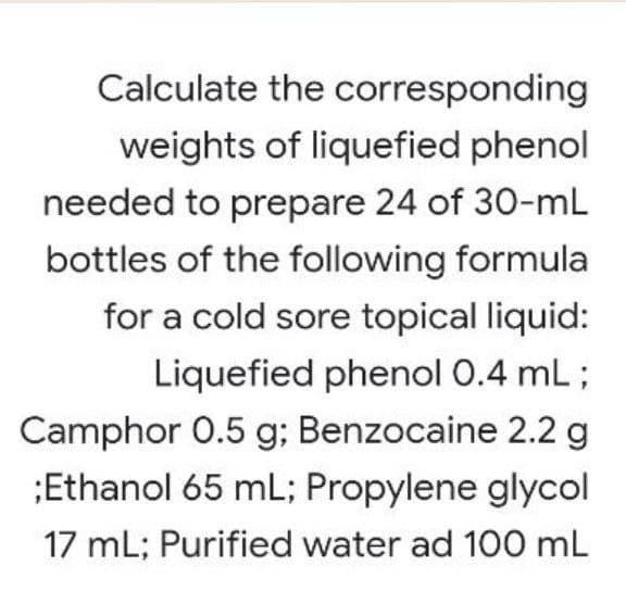 Calculate the corresponding
weights of liquefied phenol
needed to prepare 24 of 30-mL
bottles of the following formula
for a cold sore topical liquid:
Liquefied phenol 0.4 mL ;
Camphor 0.5 g; Benzocaine 2.2 g
;Ethanol 65 mL; Propylene glycol
17 mL; Purified water ad 100 mL
