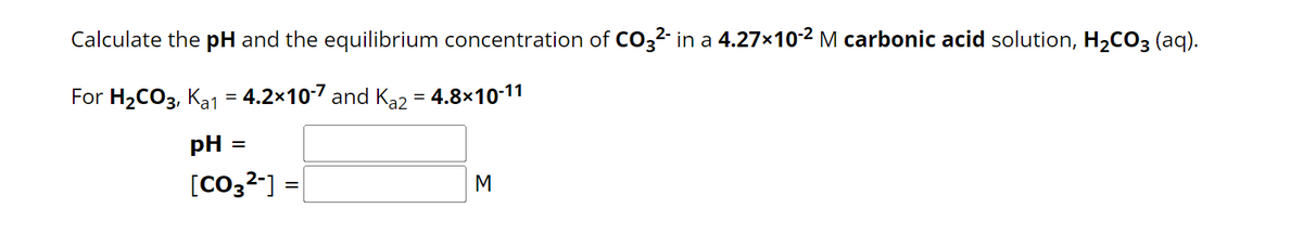 Calculate the pH and the equilibrium concentration of CO3²- in a 4.27×10-² M carbonic acid solution, H₂CO3(aq).
For H₂CO3,K₂1 = 4.2×10-7 and Ka2 = 4.8×10-11
pH =
[CO3²-] =
M