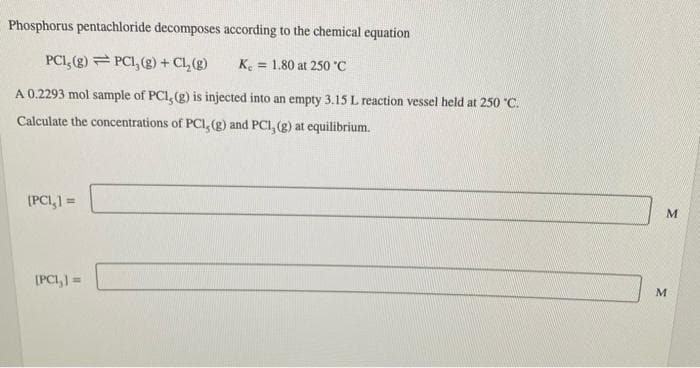 Phosphorus pentachloride decomposes according to the chemical equation
PCI, (g) PC1, (g) + Cl₂(g)
Ke 1.80 at 250 °C
A 0.2293 mol sample of PCI, (g) is injected into an empty 3.15 L reaction vessel held at 250 °C.
Calculate the concentrations of PCI, (g) and PCI, (g) at equilibrium.
[PCI,] =
[PCI,] =
M
M