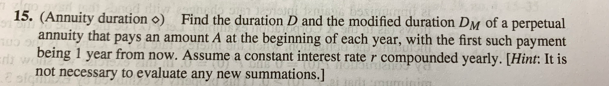 77 200
5160
15. (Annuity duration ) Find the duration D and the modified duration DM of a perpetual
annuity that pays an amount A at the beginning of each year, with the first such payment
being 1 year from now. Assume a constant interest rate r compounded yearly. [Hint: It is
250
rii wone
e sicu
not necessary to evaluate any new summations.]