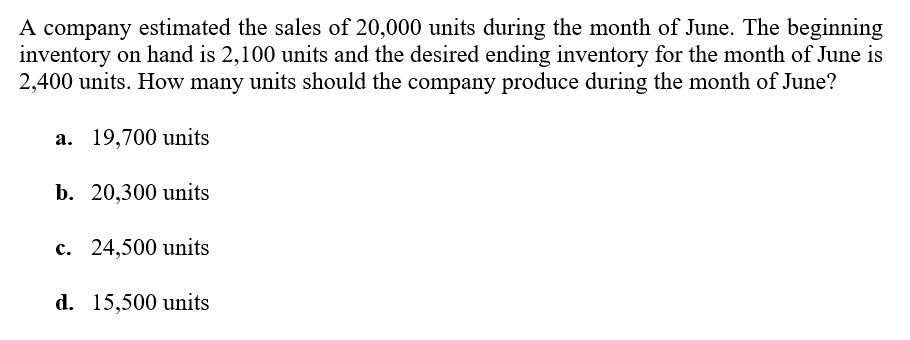 A company estimated the sales of 20,000 units during the month of June. The beginning
inventory on hand is 2,100 units and the desired ending inventory for the month of June is
2,400 units. How many units should the company produce during the month of June?
а. 19,700 units
b. 20,300 units
с. 24,500 units
d. 15,500 units
