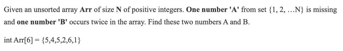 Given an unsorted array Arr of size N of positive integers. One number 'A' from set {1, 2, ...N} is missing
and one number 'B' occurs twice in the array. Find these two numbers A and B.
int Arr[6] = {5,4,5,2,6,1}
