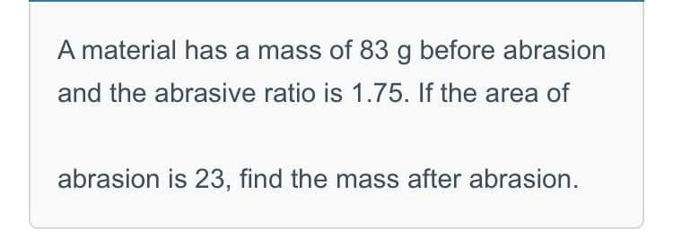 A material has a mass of 83 g before abrasion
and the abrasive ratio is 1.75. If the area of
abrasion is 23, find the mass after abrasion.
