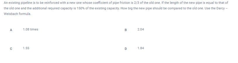 An existing pipeline is to be reinforced with a new one whose coefficient of pipe friction is 2/3 of the old one. If the length of the new pipe is equal to that of
the old one and the additional required capacity is 150% of the existing capacity. How big the new pipe should be compared to the old one. Use the Darcy -
Weisbach formula.
A
1.08 times
2.04
1.55
D
1.84
