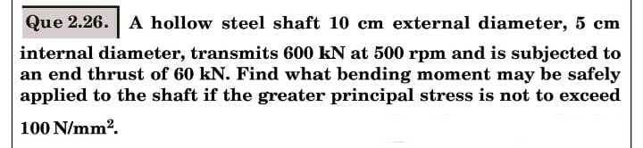 Que 2.26. A hollow steel shaft 10 cm external diameter, 5 cm
internal diameter, transmits 600 kN at 500 rpm and is subjected to
an end thrust of 60 kN. Find what bending moment may be safely
applied to the shaft if the greater principal stress is not to exceed
100 N/mm2.
