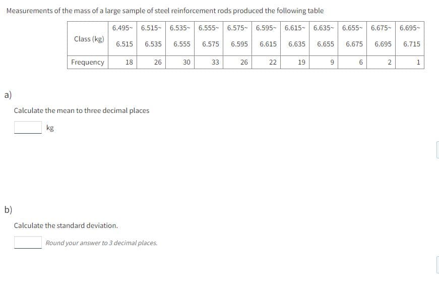 Measurements of the mass of a large sample of steel reinforcement rods produced the following table
6.495- 6.515- 6.535- 6.555- 6.575- 6.595- 6.615- 6.635- 6.655- 6.675- 6.695-
Class (kg)
6.515
6.535
6.555
6.575
6.595
6.615
6.635
6.655
6.675
6.695
6.715
Frequency
18
26
30
33
26
22
19
9
2
a)
Calculate the mean to three decimal places
kg
b)
Calculate the standard deviation.
Round your answer to 3 decimal places.
1.
6.
