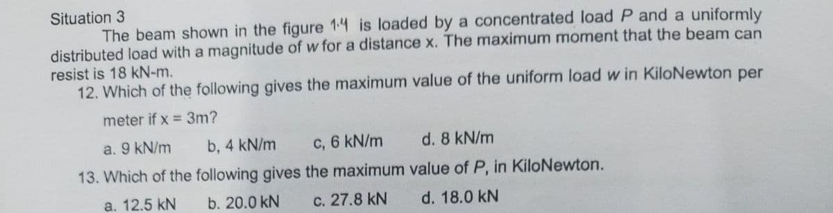 Situation 3
The beam shown in the figure 14 is loaded by a concentrated load P and a uniformly
distributed load with a magnitude of w for a distance x. The maximum moment that the beam can
resist is 18 kN-m.
12. Which of the following gives the maximum value of the uniform load w in KiloNewton per
meter if x = 3m?
a. 9 kN/m
b, 4 kN/m c, 6 kN/m
13. Which of the following gives the maximum
a. 12.5 kN b. 20.0 kN c. 27.8 kN
d. 8 kN/m
value of P, in KiloNewton.
d. 18.0 kN