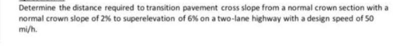 Determine the distance required to transition pavement cross slope from a normal crown section with a
normal crown slope of 2% to superelevation of 6% on a two-lane highway with a design speed of 50
mi/h.