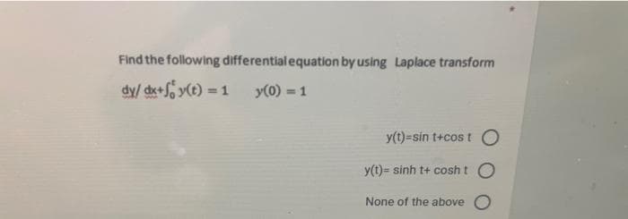 Find the following differential equation by using Laplace transform
dy/ dx+S y(t) = 1
y(0) = 1
y(t)=sin t+cos tO
y(t)= sinh t+ cosht O
None of the above O
