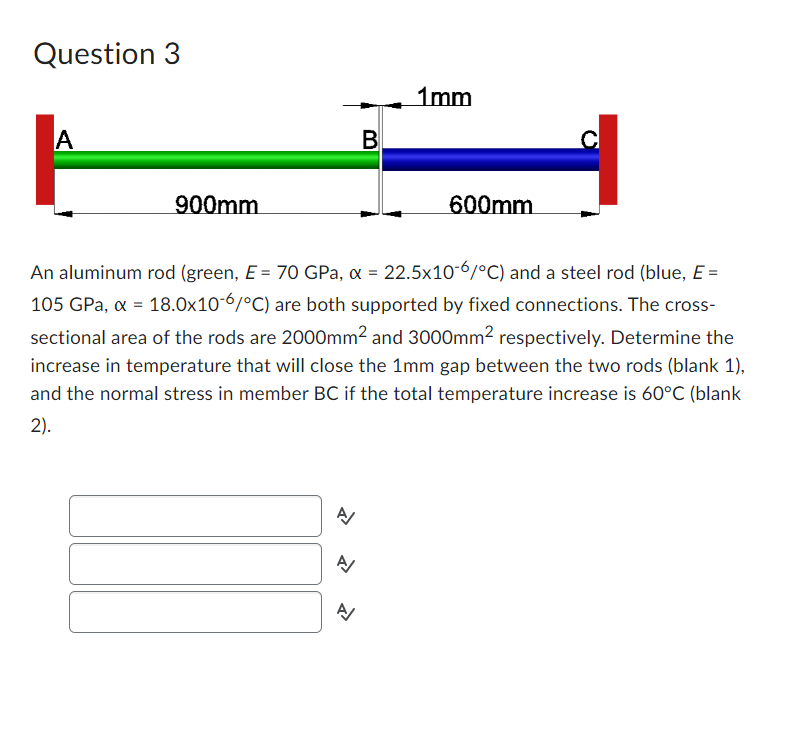 Question 3
A
900mm
>>>
A/
B
An aluminum rod (green, E = 70 GPa, x = 22.5x10-6/°C) and a steel rod (blue, E =
105 GPa, x = 18.0x10-6/°C) are both supported by fixed connections. The cross-
sectional area of the rods are 2000mm² and 3000mm² respectively. Determine the
increase in temperature that will close the 1mm gap between the two rods (blank 1),
and the normal stress in member BC if the total temperature increase is 60°C (blank
2).
A
1mm
600mm