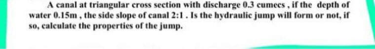 A canal at triangular cross section with discharge 0.3 cumecs, if the depth of
water 0.15m, the side slope of canal 2:1. Is the hydraulic jump will form or not, if
so, calculate the properties of the jump.
