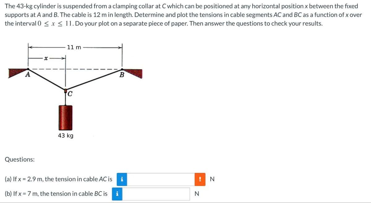The 43-kg cylinder is suspended from a clamping collar at C which can be positioned at any horizontal position x between the fixed
supports at A and B. The cable is 12 m in length. Determine and plot the tensions in cable segments AC and BC as a function of x over
the interval 0≤ x ≤ 11. Do your plot on a separate piece of paper. Then answer the questions to check your results.
A
Questions:
11 m
43 kg
B
(a) If x= 2.9 m, the tension in cable AC is i
(b) If x= 7 m, the tension in cable BC is i
! N
N