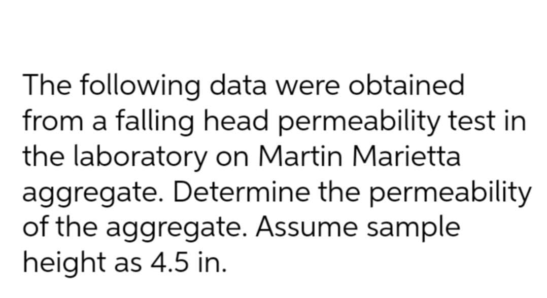 The following data were obtained
from a falling head permeability test in
the laboratory on Martin Marietta
aggregate. Determine the permeability
of the aggregate. Assume sample
height as 4.5 in.