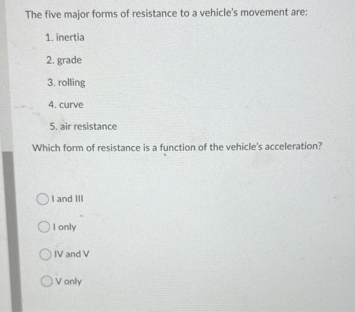 The five major forms of resistance to a vehicle's movement are:
1. inertia
2. grade
3. rolling
4. curve
5. air resistance
Which form of resistance is a function of the vehicle's acceleration?
I and III
I only
O IV and V
V only
