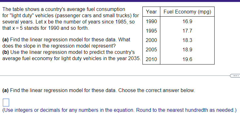 The table shows a country's average fuel consumption
for "light duty" vehicles (passenger cars and small trucks) for
several years. Let x be the number of years since 1985, so
that x = 5 stands for 1990 and so forth.
Year Fuel Economy (mpg)
1990
16.9
1995
17.7
2000
18.3
(a) Find the linear regression model for these data. What
does the slope in the regression model represent?
2005
18.9
(b) Use the linear regression model to predict the country's
average fuel economy for light duty vehicles in the year 2035. 2010
19.6
(a) Find the linear regression model for these data. Choose the correct answer below.
(Use integers or decimals for any numbers in the equation. Round to the nearest hundredth as needed.)