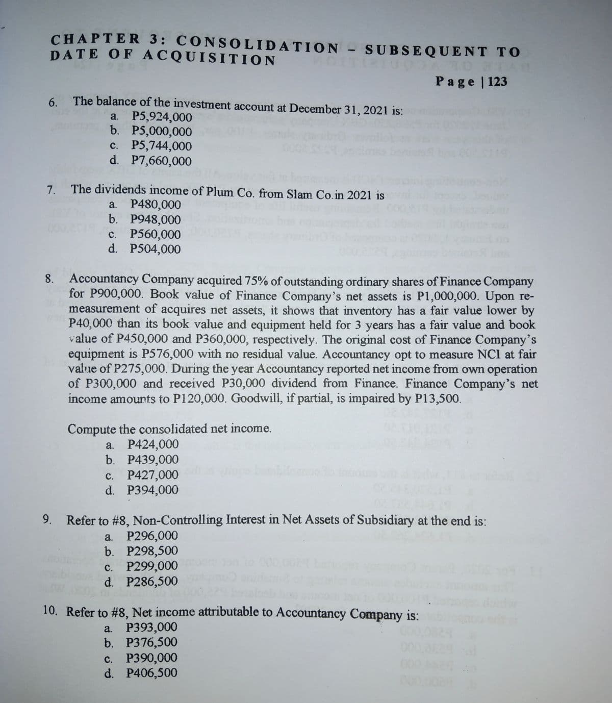 CHAPTER 3: CONSOLIDATION
DATE OF ACQUISITION
SUBSEQUENT TO
Page | 123
6.
The balance of the investment account at December 31, 2021 is:
P5,924,000
b. P5,000,000
c. P5,744,000
d. P7,660,000
a.
7.
The dividends income of Plum Co. from Slam Co.in 2021 is
a. P480,000
b. P948,000
с. Р560,000
d. P504,000
8. Accountancy Company acquired 75% of outstanding ordinary shares of Finance Company
for P900,000. Book value of Finance Company's net assets is P1,000,000. Upon re-
measurement of acquires net assets, it shows that inventory has a fair value lower by
P40,000 than its book value and equipment held for 3 years has a fair value and book
value of P450,000 and P360,000, respectively. The original cost of Finance Company's
equipment is P576,000 with no residual value. Accountancy opt to measure NCI at fair
value of P275,000. During the year Accountancy reported net income from own operation
of P300,000 and received P30,000 dividend from Finance. Finance Company's net
income amounts to P120,000. Goodwill, if partial, is impaired by P13,500.
Compute the consolidated net income.
a. P424,000
b. P439,000
c. P427,000
d. P394,000
9.
Refer to #8, Non-Controlling Interest in Net Assets of Subsidiary at the end is:
a. P296,000
b. P298,500
с. Р299,000
d. P286,500
10. Refer to #8, Net income attributable to Accountancy Company is:
P393,000
b. P376,500
с. Р390,000
d. P406,500
a.
