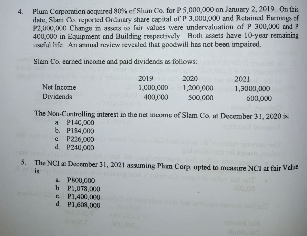 Plum Corporation acquired 80% of Slum Co. for P 5,000,000 on January 2, 2019. On this
date, Slam Co. reported Ordinary share capital of P 3,000,000 and Retained Earmings of
P2,000,000 Change in assets to fair values were undervaluation of P 300,000 and P
400,000 in Equipment and Building respectively. Both assets have 10-year remaining
useful life. An annual review revealed that goodwill has not been impaired.
4.
Slam Co. earned income and paid dividends as follows:
2019
2020
2021
Net Income
1,000,000
400,000
1,200,000
1,3000,000
600,000
Dividends
500,000
The Non-Controlling interest in the net income of Slam Co. at December 31, 2020 is:
a. P140,000
b. P184,000
с. Р226,000
d. P240,000
bomalo
5.
The NCI at December 31, 2021 assuming Plum Corp. opted to measure NCI at fair Value
is:
a. P800,000
b. P1,078,000
c. P1,400,000
d. P1,608,000
000,08
wolin
let yd bing ebnebrvib bos beh
ewlo
on
000 00
abrobivic
