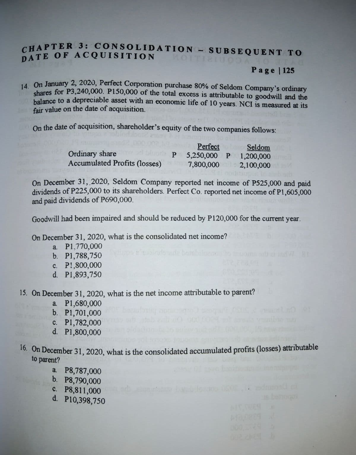 DATE OF ACQUISITION
CHAPTER 3: CONSOLIDATION- SUBSEQUENT TO
CHAPTER 3: CONSOLIDATION - SUBSEQUENT TO
DATE OF ACQUISITION
MOITI2IU0A
Page 125
14. On January 2, 2020, Perfect Corporation purchase 80% of Seldom Company's ordinary
shares for P3,240,000. P150,000 of the total excess is attributable to goodwill and the
balance to a depreciable asset with an economic life of 10 years. NCI is measured at its
fair value on the date of acquisition.
On the date of acquisition, shareholder's equity of the two companies follows:
Perfect
Seldom
Ordinary share
Accumulated Profits (losses)
rla P 5,250,000 P 1,200,000
ea
7,800,000
2,100,000
On December 31, 2020, Seldom Company reported net income of P525,000 and paid
dividends of P225,000 to its shareholders. Perfect Co. reported net income of P1,605,000
and paid dividends of P690,000.
Goodwill had been impaired and should be reduced by P120,000 for the current year.
On December 31, 2020, what is the consolidated net income?
a. P1,770,000
b. P1,788,750
c. P1,800,000
d. P1,893,750
sde bo
15. On December 31, 2020, what is the net income attributable to parent?
a. P1,680,000
b. P1,701,000
c. P1,782,000
d. P1,800,000
*. On December 31, 2020, what is the consolidated accumulated profits (losses) attributable
to parent?
a. P8,787,000
b. P8,790,000
c. P8,811,000
d. P10,398,750
odme
sbeoo
