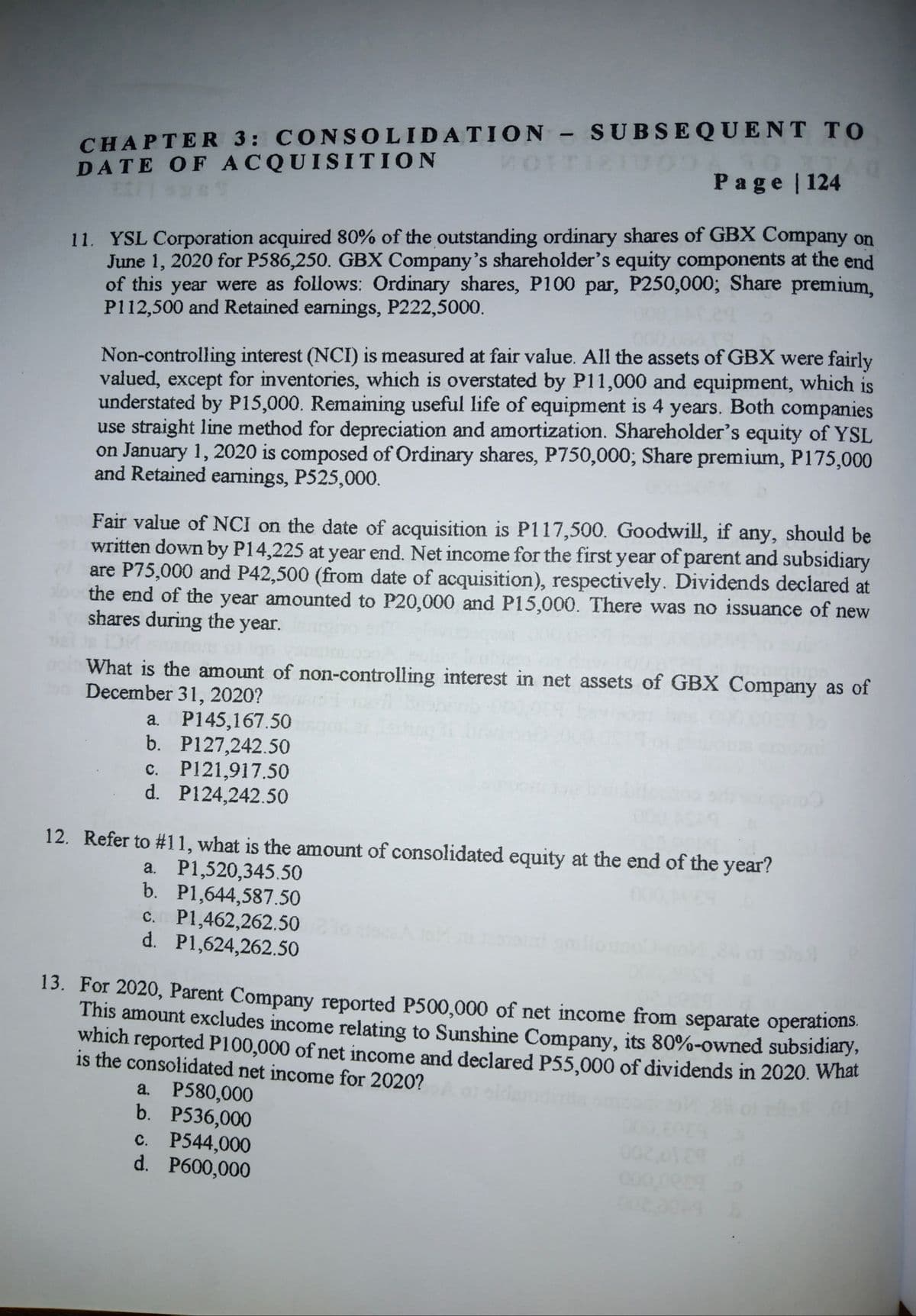 CHAPTER 3: CONSOLIDATION - SUBSEQUENT TO
DATE OF ACQUISITION
VOTTI2IU00
Page 124
11. YSL Corporation acquired 80% of the outstanding ordinary shares of GBX Company on
June 1, 2020 for P586,250. GBX Company's shareholder's equity components at the end
of this year were as follows: Ordinary shares, P100 par, P250,000; Share premium,
P112,500 and Retained earnings, P222,5000.
Non-controlling interest (NCI) is measured at fair value. All the assets of GBX were fairly
valued, except for inventories, which is overstated by P11,000 and equipment, which is
understated by P15,000. Remaining useful life of equipment is 4 years. Both companies
use straight line method for depreciation and amortization. Shareholder's equity of YSL
on January 1, 2020 is composed of Ordinary shares, P750,000; Share premium, P175,000
and Retained earnings, P525,000.
Fair value of NCI on the date of acquisition is P117,500. Goodwill, if any, should be
written down by P14,225 at year end. Net income for the first year of parent and subsidiary
are P75,000 and P42,500 (from date of acquisition), respectively. Dividends declared at
the end of the year amounted to P20,000 and P15,000. There was no issuance of new
shares during the year.
What is the amount of non-controlling interest in net assets of GBX Company as of
oa December 31, 2020?
a. P145,167.50
b. P127,242.50
c. P121,917.50
d. P124,242.50
12. Refer to #11, what is the amount of consolidated equity at the end of the year?
a. P1,520,345.50
b. P1,644,587.50
c. P1,462,262.50
d. P1,624,262,50
8 of
13. For 2020, Parent Company reported P500,000 of net income from separate operations.
This amount excludes income relating to Sunshine Company, its 80%-owned subsidiary,
which reported P100,000 of net income and declared P55,000 of dividends in 2020. What
is the consolidated net income for 2020?
a. P580,000
b. P536,000
c. P544,000
d. P600,000
000009
