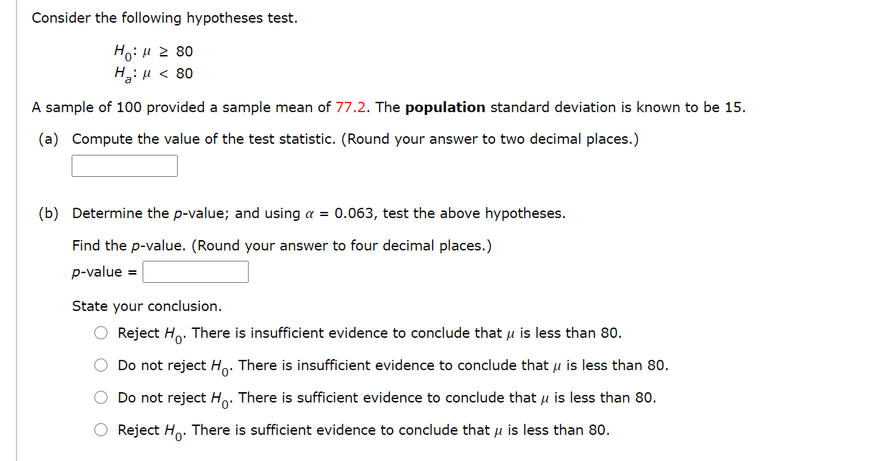 Consider the following hypotheses test.
Ho:u z 80
H: u < 80
A sample of 100 provided a sample mean of 77.2. The population standard deviation is known to be 15.
(a) Compute the value of the test statistic. (Round your answer to two decimal places.)
(b) Determine the p-value; and using a = 0.063, test the above hypotheses.
Find the p-value. (Round your answer to four decimal places.)
p-value =
State your conclusion.
Reject H. There is insufficient evidence to conclude that u is less than 80.
Do not reject Ho. There is insufficient evidence to conclude that u is less than 80.
0'
Do not reject Ho. There is sufficient evidence to conclude that u is less than 80.
Reject H.. There is sufficient evidence to conclude that u is less than 80.
0'
