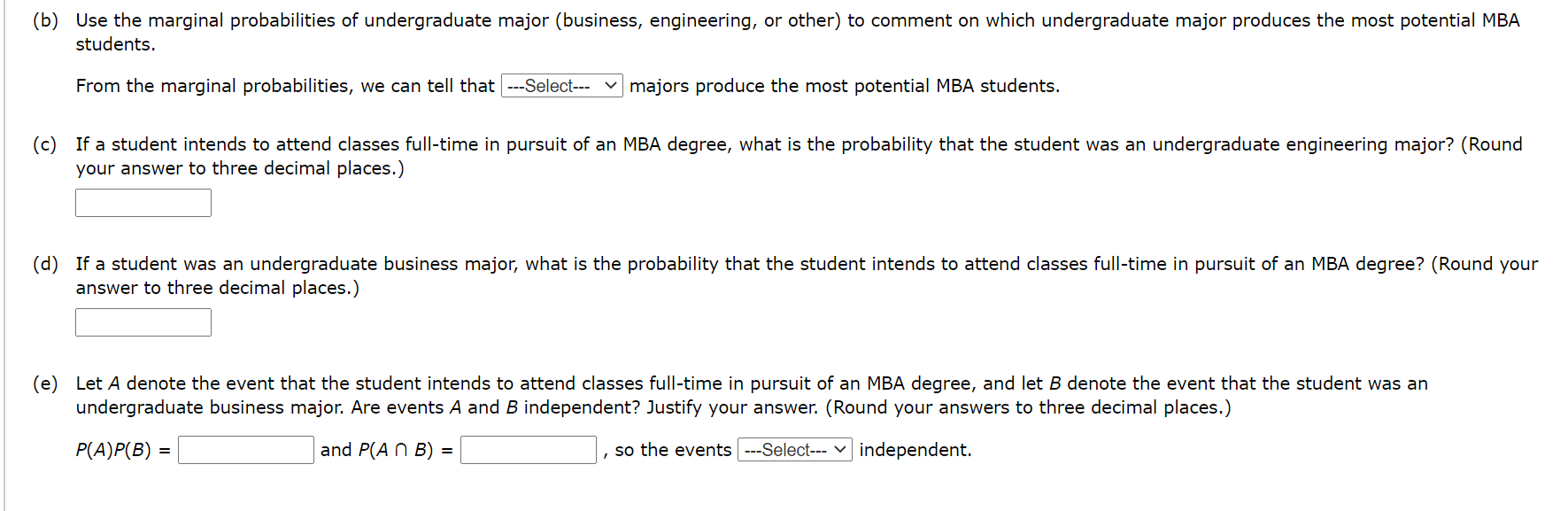 (b) Use the marginal probabilities of undergraduate major (business, engineering, or other) to comment on which undergraduate major produces the most potential MBA
students.
From the marginal probabilities, we can tell that ---Select---
majors produce the most potential MBA students.
(c) If a student intends to attend classes full-time in pursuit of an MBA degree, what is the probability that the student was an undergraduate engineering major? (Round
your answer to three decimal places.)
