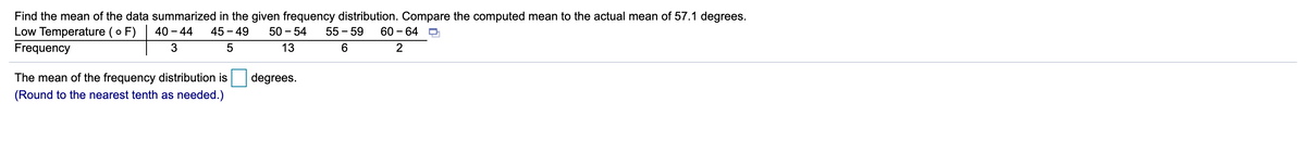 Find the mean of the data summarized in the given frequency distribution. Compare the computed mean to the actual mean of 57.1 degrees.
Low Temperature (o F)
Frequency
40 - 44
45 - 49
50 - 54
55 - 59
60 - 64 D
3
5
13
The mean of the frequency distribution is
degrees.
(Round to the nearest tenth as needed.)
