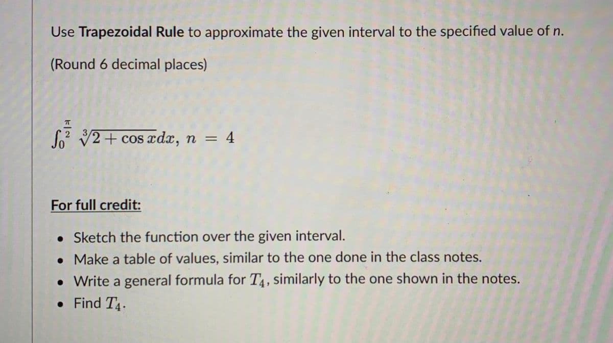 Use Trapezoidal Rule to approximate the given interval to the specified value of n.
(Round 6 decimal places)
So V2+ cos ædx, n = 4
%3D
For full credit:
• Sketch the function over the given interval.
• Make a table of values, similar to the one done in the class notes.
• Write a general formula for T4, similarly to the one shown in the notes.
• Find T4.
