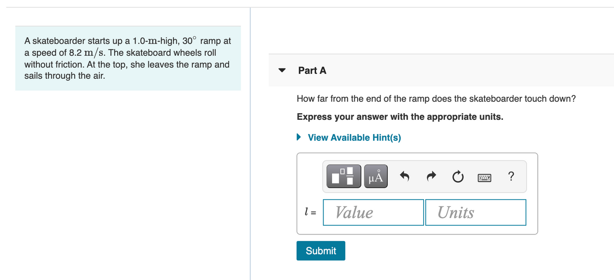 A skateboarder starts up a 1.0-m-high, 30° ramp at
a speed of 8.2 m/s. The skateboard wheels roll
without friction. At the top, she leaves the ramp and
sails through the air.
Part A
How far from the end of the ramp does the skateboarder touch down?
Express your answer with the appropriate units.
• View Available Hint(s)
?
l =
Value
Units
Submit
