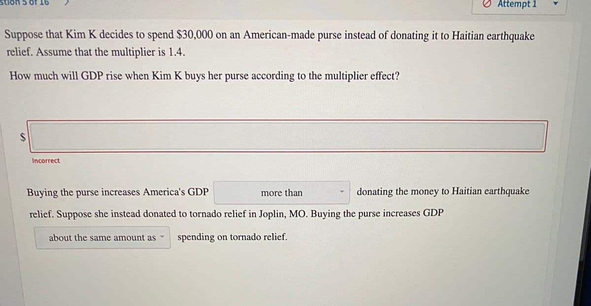 9T 1O S uOns
O Attempt 1
Suppose that Kim K decides to spend $30,000 on an American-made purse instead of donating it to Haitian earthquake
relief. Assume that the multiplier is 1.4.
How much will GDP rise when Kim K buys her purse according to the multiplier effect?
Incorrect
Buying the purse increases America's GDP
more than
donating the money to Haitian earthquake
relief. Suppose she instead donated to tornado relief in Joplin, MO. Buying the purse increases GDP
about the same amount as
spending on tornado relief.
%24
