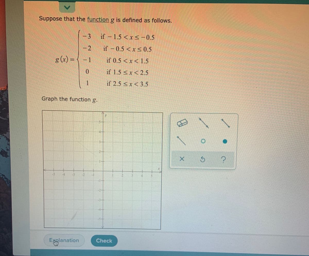 **Piecewise Function Definition and Graph**

Suppose that the function \( g \) is defined as follows:

\[
g(x) = 
\begin{cases} 
-3 & \text{if } -1.5 < x \leq -0.5 \\
-2 & \text{if } -0.5 < x \leq 0.5 \\
-1 & \text{if } 0.5 < x < 1.5 \\
0 & \text{if } 1.5 \leq x < 2.5 \\
1 & \text{if } 2.5 \leq x < 3.5
\end{cases}
\]

### Graph the Function \( g \)

The graph section provides an empty coordinate grid where you can plot the piecewise function \( g \). There are tools available for plotting, including a line segment, open circle, and filled circle. These tools can help visualize the function segments and endpoints on the graph based on the intervals defined above. 

- Use the line tool to represent each constant segment over its respective interval.
- Use open circles to denote exclusion of endpoints, and filled circles for inclusion where applicable.

Ensure each segment of the piecewise function is accurately represented according to the given intervals.