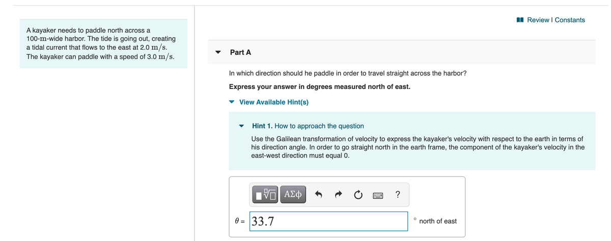 I Review I Constants
A kayaker needs to paddle north across a
100-m-wide harbor. The tide is going out, creating
a tidal current that flows to the east at 2.0 m/s.
The kayaker can paddle with a speed of 3.0 m/s.
Part A
In which direction should he paddle in order to travel straight across the harbor?
Express your answer in degrees measured north of east.
View Available Hint(s)
Hint 1. How to approach the question
Use the Galilean transformation of velocity to express the kayaker's velocity with respect to the earth in terms of
his direction angle. In order to go straight north in the earth frame, the component of the kayaker's velocity in the
east-west direction must equal 0.
HV ΑΣφ
0 = 33.7
north of east
